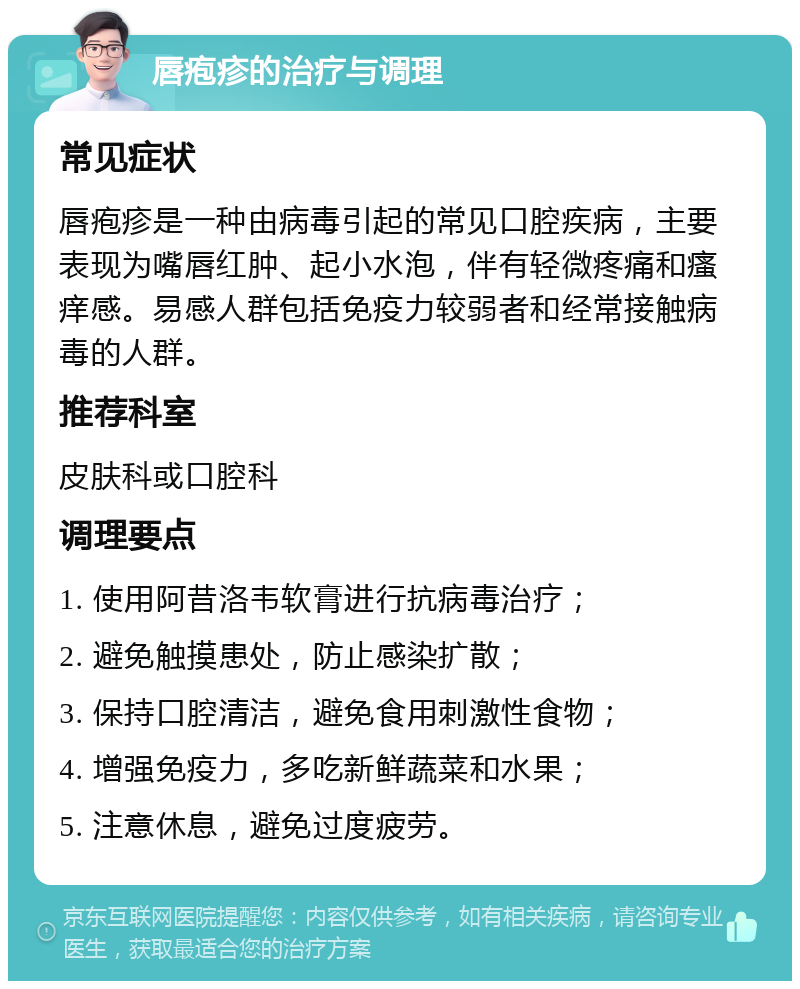 唇疱疹的治疗与调理 常见症状 唇疱疹是一种由病毒引起的常见口腔疾病，主要表现为嘴唇红肿、起小水泡，伴有轻微疼痛和瘙痒感。易感人群包括免疫力较弱者和经常接触病毒的人群。 推荐科室 皮肤科或口腔科 调理要点 1. 使用阿昔洛韦软膏进行抗病毒治疗； 2. 避免触摸患处，防止感染扩散； 3. 保持口腔清洁，避免食用刺激性食物； 4. 增强免疫力，多吃新鲜蔬菜和水果； 5. 注意休息，避免过度疲劳。