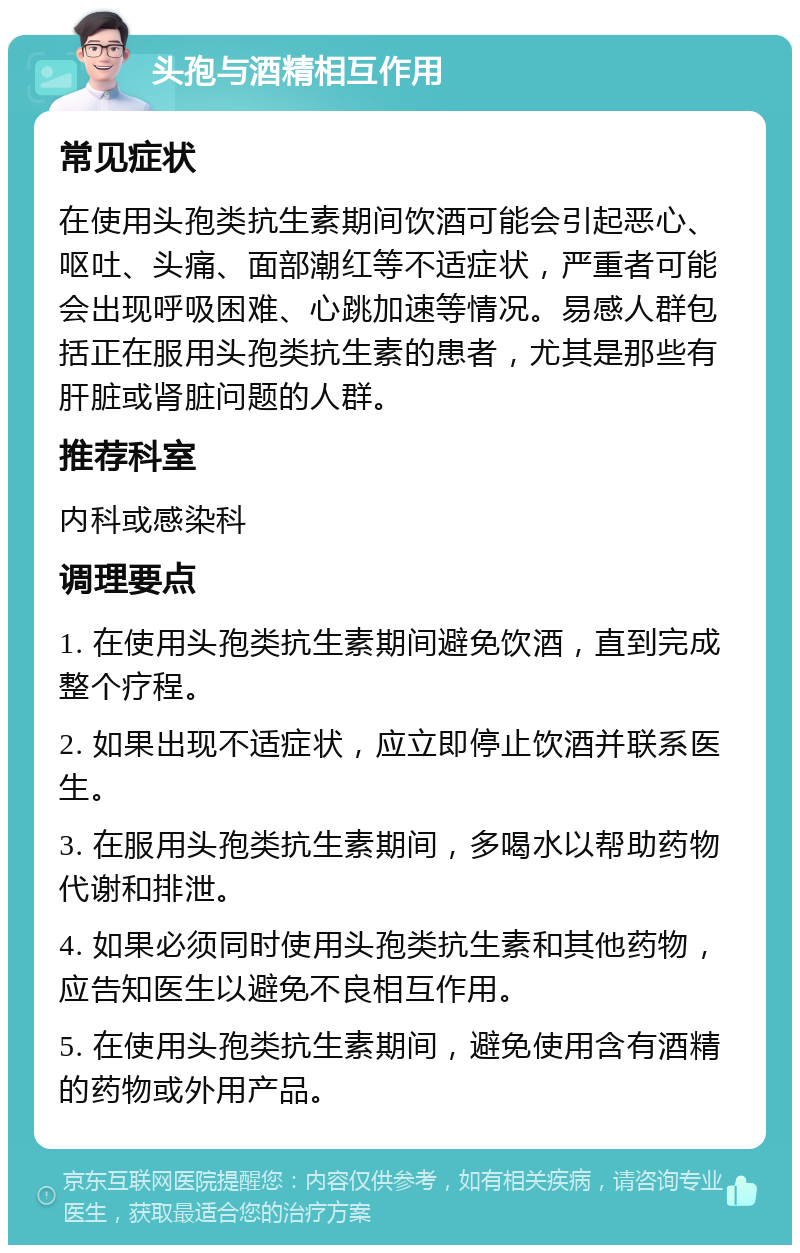 头孢与酒精相互作用 常见症状 在使用头孢类抗生素期间饮酒可能会引起恶心、呕吐、头痛、面部潮红等不适症状，严重者可能会出现呼吸困难、心跳加速等情况。易感人群包括正在服用头孢类抗生素的患者，尤其是那些有肝脏或肾脏问题的人群。 推荐科室 内科或感染科 调理要点 1. 在使用头孢类抗生素期间避免饮酒，直到完成整个疗程。 2. 如果出现不适症状，应立即停止饮酒并联系医生。 3. 在服用头孢类抗生素期间，多喝水以帮助药物代谢和排泄。 4. 如果必须同时使用头孢类抗生素和其他药物，应告知医生以避免不良相互作用。 5. 在使用头孢类抗生素期间，避免使用含有酒精的药物或外用产品。