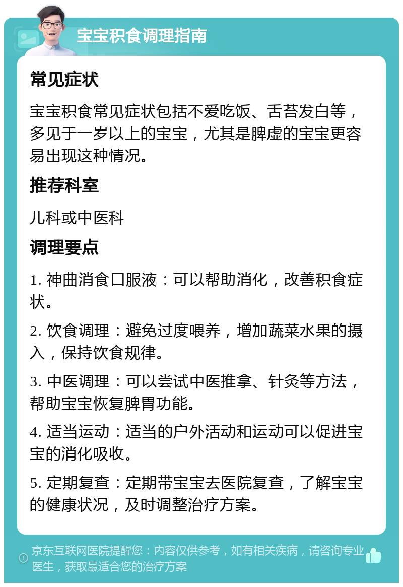 宝宝积食调理指南 常见症状 宝宝积食常见症状包括不爱吃饭、舌苔发白等，多见于一岁以上的宝宝，尤其是脾虚的宝宝更容易出现这种情况。 推荐科室 儿科或中医科 调理要点 1. 神曲消食口服液：可以帮助消化，改善积食症状。 2. 饮食调理：避免过度喂养，增加蔬菜水果的摄入，保持饮食规律。 3. 中医调理：可以尝试中医推拿、针灸等方法，帮助宝宝恢复脾胃功能。 4. 适当运动：适当的户外活动和运动可以促进宝宝的消化吸收。 5. 定期复查：定期带宝宝去医院复查，了解宝宝的健康状况，及时调整治疗方案。