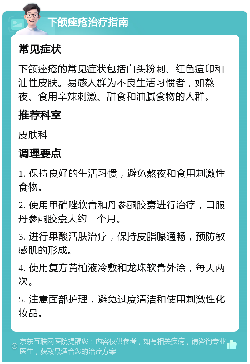 下颌痤疮治疗指南 常见症状 下颌痤疮的常见症状包括白头粉刺、红色痘印和油性皮肤。易感人群为不良生活习惯者，如熬夜、食用辛辣刺激、甜食和油腻食物的人群。 推荐科室 皮肤科 调理要点 1. 保持良好的生活习惯，避免熬夜和食用刺激性食物。 2. 使用甲硝唑软膏和丹参酮胶囊进行治疗，口服丹参酮胶囊大约一个月。 3. 进行果酸活肤治疗，保持皮脂腺通畅，预防敏感肌的形成。 4. 使用复方黄柏液冷敷和龙珠软膏外涂，每天两次。 5. 注意面部护理，避免过度清洁和使用刺激性化妆品。