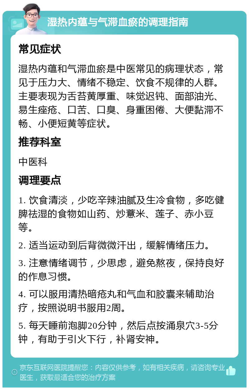 湿热内蕴与气滞血瘀的调理指南 常见症状 湿热内蕴和气滞血瘀是中医常见的病理状态，常见于压力大、情绪不稳定、饮食不规律的人群。主要表现为舌苔黄厚重、味觉迟钝、面部油光、易生痤疮、口苦、口臭、身重困倦、大便黏滞不畅、小便短黄等症状。 推荐科室 中医科 调理要点 1. 饮食清淡，少吃辛辣油腻及生冷食物，多吃健脾祛湿的食物如山药、炒薏米、莲子、赤小豆等。 2. 适当运动到后背微微汗出，缓解情绪压力。 3. 注意情绪调节，少思虑，避免熬夜，保持良好的作息习惯。 4. 可以服用清热暗疮丸和气血和胶囊来辅助治疗，按照说明书服用2周。 5. 每天睡前泡脚20分钟，然后点按涌泉穴3-5分钟，有助于引火下行，补肾安神。