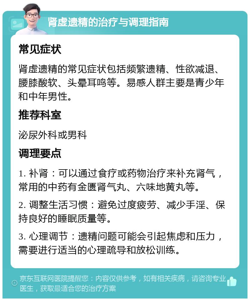 肾虚遗精的治疗与调理指南 常见症状 肾虚遗精的常见症状包括频繁遗精、性欲减退、腰膝酸软、头晕耳鸣等。易感人群主要是青少年和中年男性。 推荐科室 泌尿外科或男科 调理要点 1. 补肾：可以通过食疗或药物治疗来补充肾气，常用的中药有金匮肾气丸、六味地黄丸等。 2. 调整生活习惯：避免过度疲劳、减少手淫、保持良好的睡眠质量等。 3. 心理调节：遗精问题可能会引起焦虑和压力，需要进行适当的心理疏导和放松训练。