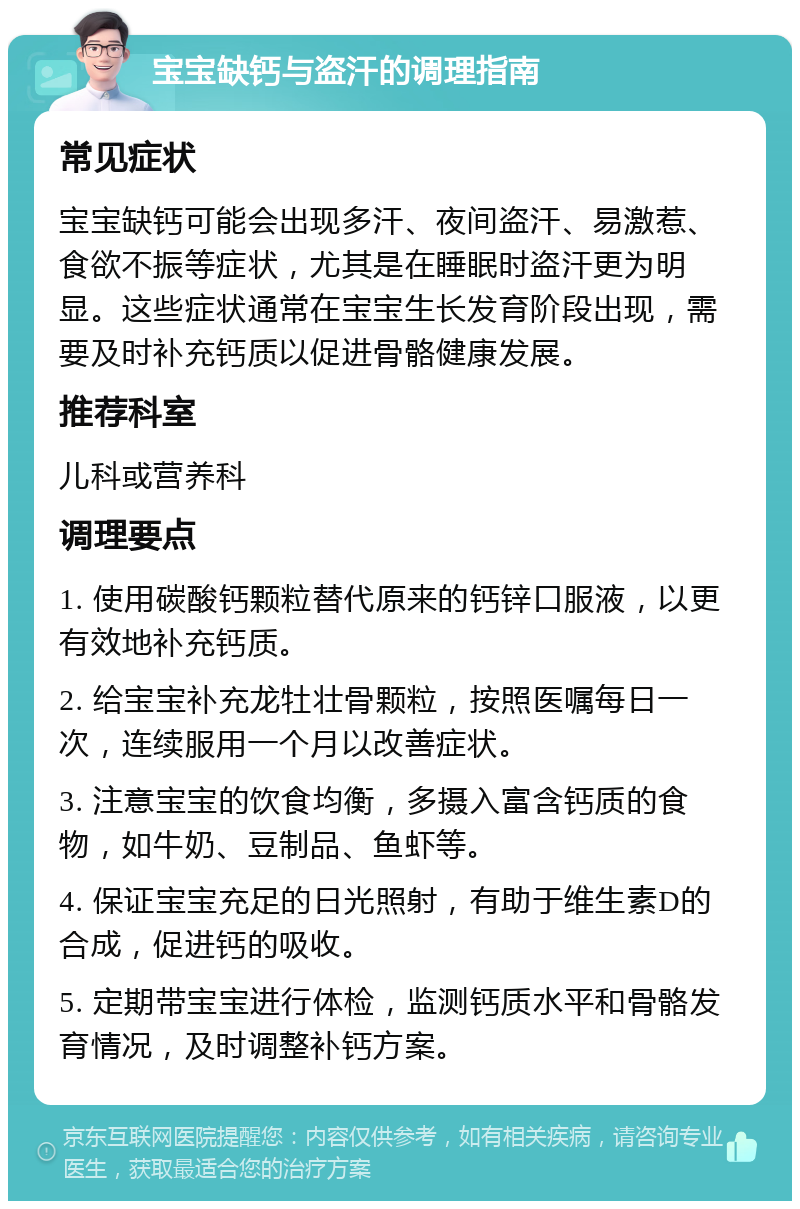 宝宝缺钙与盗汗的调理指南 常见症状 宝宝缺钙可能会出现多汗、夜间盗汗、易激惹、食欲不振等症状，尤其是在睡眠时盗汗更为明显。这些症状通常在宝宝生长发育阶段出现，需要及时补充钙质以促进骨骼健康发展。 推荐科室 儿科或营养科 调理要点 1. 使用碳酸钙颗粒替代原来的钙锌口服液，以更有效地补充钙质。 2. 给宝宝补充龙牡壮骨颗粒，按照医嘱每日一次，连续服用一个月以改善症状。 3. 注意宝宝的饮食均衡，多摄入富含钙质的食物，如牛奶、豆制品、鱼虾等。 4. 保证宝宝充足的日光照射，有助于维生素D的合成，促进钙的吸收。 5. 定期带宝宝进行体检，监测钙质水平和骨骼发育情况，及时调整补钙方案。