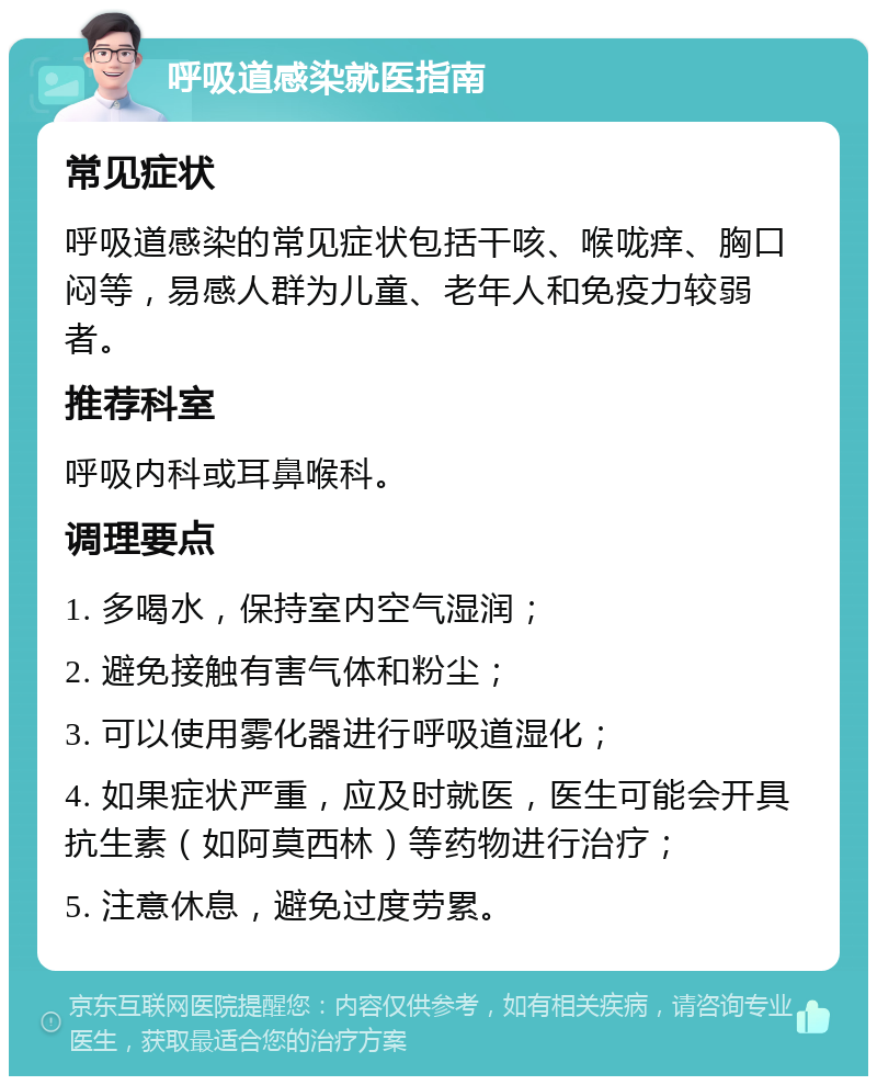 呼吸道感染就医指南 常见症状 呼吸道感染的常见症状包括干咳、喉咙痒、胸口闷等，易感人群为儿童、老年人和免疫力较弱者。 推荐科室 呼吸内科或耳鼻喉科。 调理要点 1. 多喝水，保持室内空气湿润； 2. 避免接触有害气体和粉尘； 3. 可以使用雾化器进行呼吸道湿化； 4. 如果症状严重，应及时就医，医生可能会开具抗生素（如阿莫西林）等药物进行治疗； 5. 注意休息，避免过度劳累。