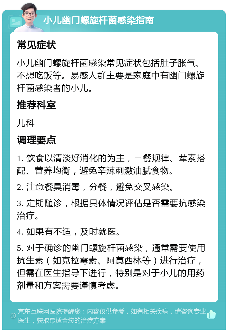 小儿幽门螺旋杆菌感染指南 常见症状 小儿幽门螺旋杆菌感染常见症状包括肚子胀气、不想吃饭等。易感人群主要是家庭中有幽门螺旋杆菌感染者的小儿。 推荐科室 儿科 调理要点 1. 饮食以清淡好消化的为主，三餐规律、荤素搭配、营养均衡，避免辛辣刺激油腻食物。 2. 注意餐具消毒，分餐，避免交叉感染。 3. 定期随诊，根据具体情况评估是否需要抗感染治疗。 4. 如果有不适，及时就医。 5. 对于确诊的幽门螺旋杆菌感染，通常需要使用抗生素（如克拉霉素、阿莫西林等）进行治疗，但需在医生指导下进行，特别是对于小儿的用药剂量和方案需要谨慎考虑。