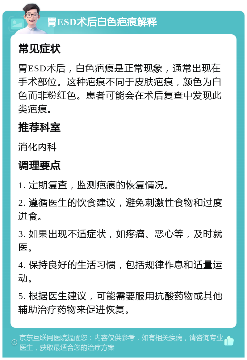 胃ESD术后白色疤痕解释 常见症状 胃ESD术后，白色疤痕是正常现象，通常出现在手术部位。这种疤痕不同于皮肤疤痕，颜色为白色而非粉红色。患者可能会在术后复查中发现此类疤痕。 推荐科室 消化内科 调理要点 1. 定期复查，监测疤痕的恢复情况。 2. 遵循医生的饮食建议，避免刺激性食物和过度进食。 3. 如果出现不适症状，如疼痛、恶心等，及时就医。 4. 保持良好的生活习惯，包括规律作息和适量运动。 5. 根据医生建议，可能需要服用抗酸药物或其他辅助治疗药物来促进恢复。