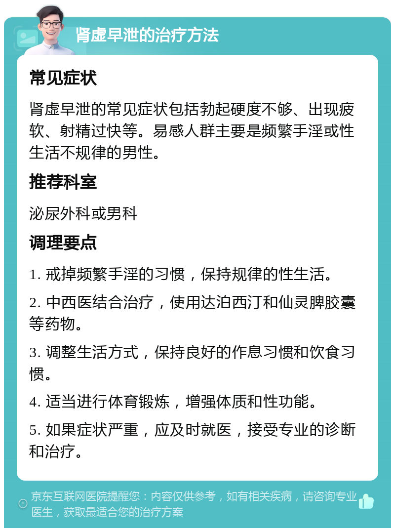 肾虚早泄的治疗方法 常见症状 肾虚早泄的常见症状包括勃起硬度不够、出现疲软、射精过快等。易感人群主要是频繁手淫或性生活不规律的男性。 推荐科室 泌尿外科或男科 调理要点 1. 戒掉频繁手淫的习惯，保持规律的性生活。 2. 中西医结合治疗，使用达泊西汀和仙灵脾胶囊等药物。 3. 调整生活方式，保持良好的作息习惯和饮食习惯。 4. 适当进行体育锻炼，增强体质和性功能。 5. 如果症状严重，应及时就医，接受专业的诊断和治疗。