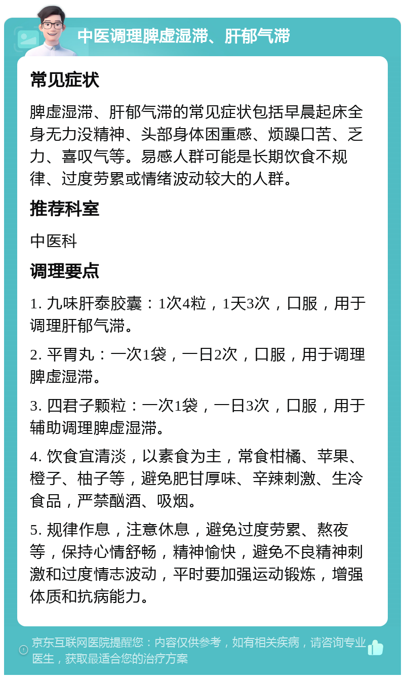 中医调理脾虚湿滞、肝郁气滞 常见症状 脾虚湿滞、肝郁气滞的常见症状包括早晨起床全身无力没精神、头部身体困重感、烦躁口苦、乏力、喜叹气等。易感人群可能是长期饮食不规律、过度劳累或情绪波动较大的人群。 推荐科室 中医科 调理要点 1. 九味肝泰胶囊：1次4粒，1天3次，口服，用于调理肝郁气滞。 2. 平胃丸：一次1袋，一日2次，口服，用于调理脾虚湿滞。 3. 四君子颗粒：一次1袋，一日3次，口服，用于辅助调理脾虚湿滞。 4. 饮食宜清淡，以素食为主，常食柑橘、苹果、橙子、柚子等，避免肥甘厚味、辛辣刺激、生冷食品，严禁酗酒、吸烟。 5. 规律作息，注意休息，避免过度劳累、熬夜等，保持心情舒畅，精神愉快，避免不良精神刺激和过度情志波动，平时要加强运动锻炼，增强体质和抗病能力。