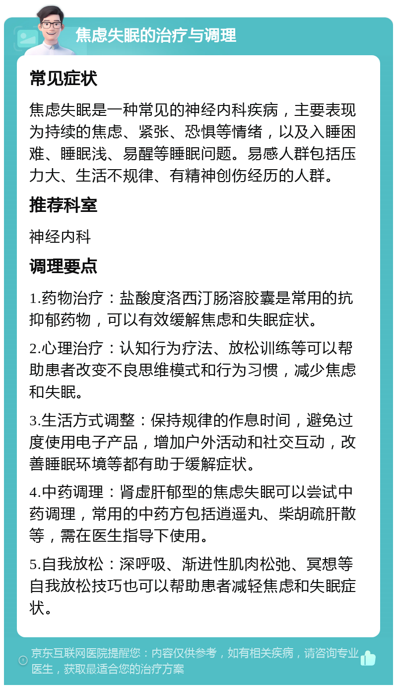 焦虑失眠的治疗与调理 常见症状 焦虑失眠是一种常见的神经内科疾病，主要表现为持续的焦虑、紧张、恐惧等情绪，以及入睡困难、睡眠浅、易醒等睡眠问题。易感人群包括压力大、生活不规律、有精神创伤经历的人群。 推荐科室 神经内科 调理要点 1.药物治疗：盐酸度洛西汀肠溶胶囊是常用的抗抑郁药物，可以有效缓解焦虑和失眠症状。 2.心理治疗：认知行为疗法、放松训练等可以帮助患者改变不良思维模式和行为习惯，减少焦虑和失眠。 3.生活方式调整：保持规律的作息时间，避免过度使用电子产品，增加户外活动和社交互动，改善睡眠环境等都有助于缓解症状。 4.中药调理：肾虚肝郁型的焦虑失眠可以尝试中药调理，常用的中药方包括逍遥丸、柴胡疏肝散等，需在医生指导下使用。 5.自我放松：深呼吸、渐进性肌肉松弛、冥想等自我放松技巧也可以帮助患者减轻焦虑和失眠症状。