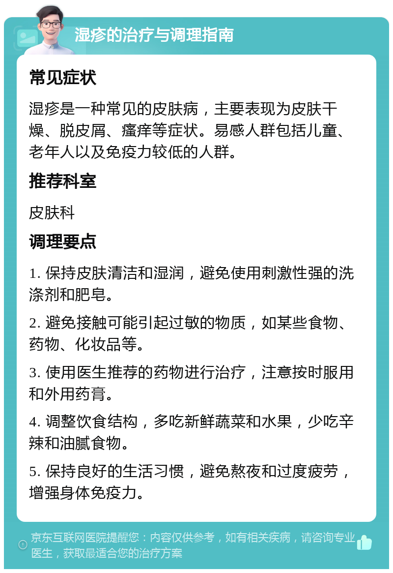 湿疹的治疗与调理指南 常见症状 湿疹是一种常见的皮肤病，主要表现为皮肤干燥、脱皮屑、瘙痒等症状。易感人群包括儿童、老年人以及免疫力较低的人群。 推荐科室 皮肤科 调理要点 1. 保持皮肤清洁和湿润，避免使用刺激性强的洗涤剂和肥皂。 2. 避免接触可能引起过敏的物质，如某些食物、药物、化妆品等。 3. 使用医生推荐的药物进行治疗，注意按时服用和外用药膏。 4. 调整饮食结构，多吃新鲜蔬菜和水果，少吃辛辣和油腻食物。 5. 保持良好的生活习惯，避免熬夜和过度疲劳，增强身体免疫力。