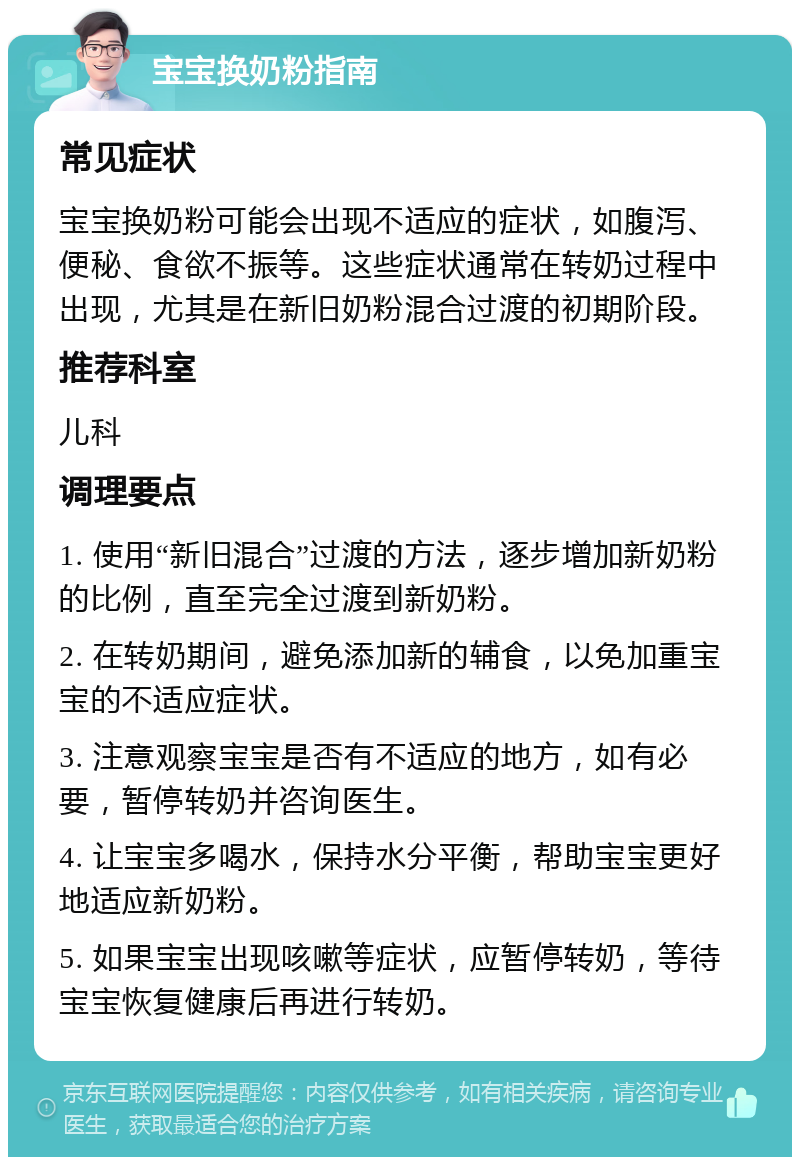 宝宝换奶粉指南 常见症状 宝宝换奶粉可能会出现不适应的症状，如腹泻、便秘、食欲不振等。这些症状通常在转奶过程中出现，尤其是在新旧奶粉混合过渡的初期阶段。 推荐科室 儿科 调理要点 1. 使用“新旧混合”过渡的方法，逐步增加新奶粉的比例，直至完全过渡到新奶粉。 2. 在转奶期间，避免添加新的辅食，以免加重宝宝的不适应症状。 3. 注意观察宝宝是否有不适应的地方，如有必要，暂停转奶并咨询医生。 4. 让宝宝多喝水，保持水分平衡，帮助宝宝更好地适应新奶粉。 5. 如果宝宝出现咳嗽等症状，应暂停转奶，等待宝宝恢复健康后再进行转奶。