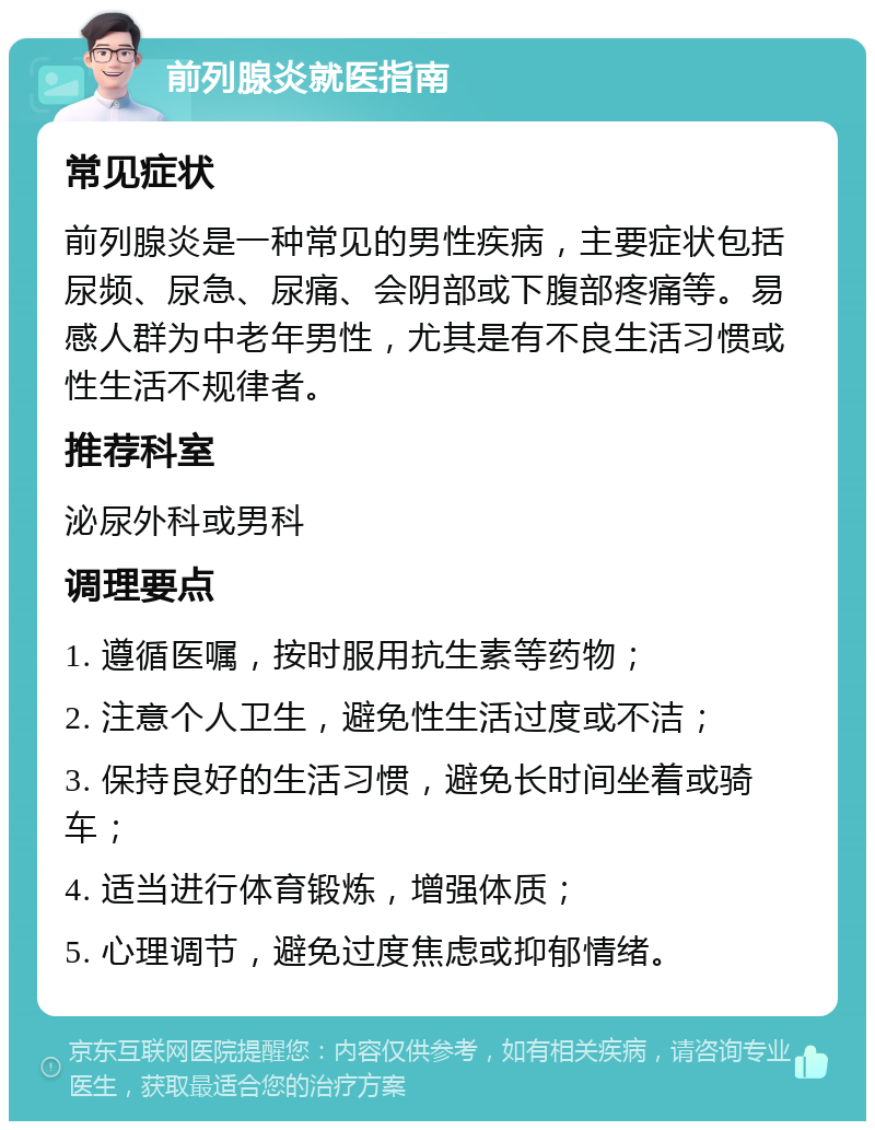 前列腺炎就医指南 常见症状 前列腺炎是一种常见的男性疾病，主要症状包括尿频、尿急、尿痛、会阴部或下腹部疼痛等。易感人群为中老年男性，尤其是有不良生活习惯或性生活不规律者。 推荐科室 泌尿外科或男科 调理要点 1. 遵循医嘱，按时服用抗生素等药物； 2. 注意个人卫生，避免性生活过度或不洁； 3. 保持良好的生活习惯，避免长时间坐着或骑车； 4. 适当进行体育锻炼，增强体质； 5. 心理调节，避免过度焦虑或抑郁情绪。