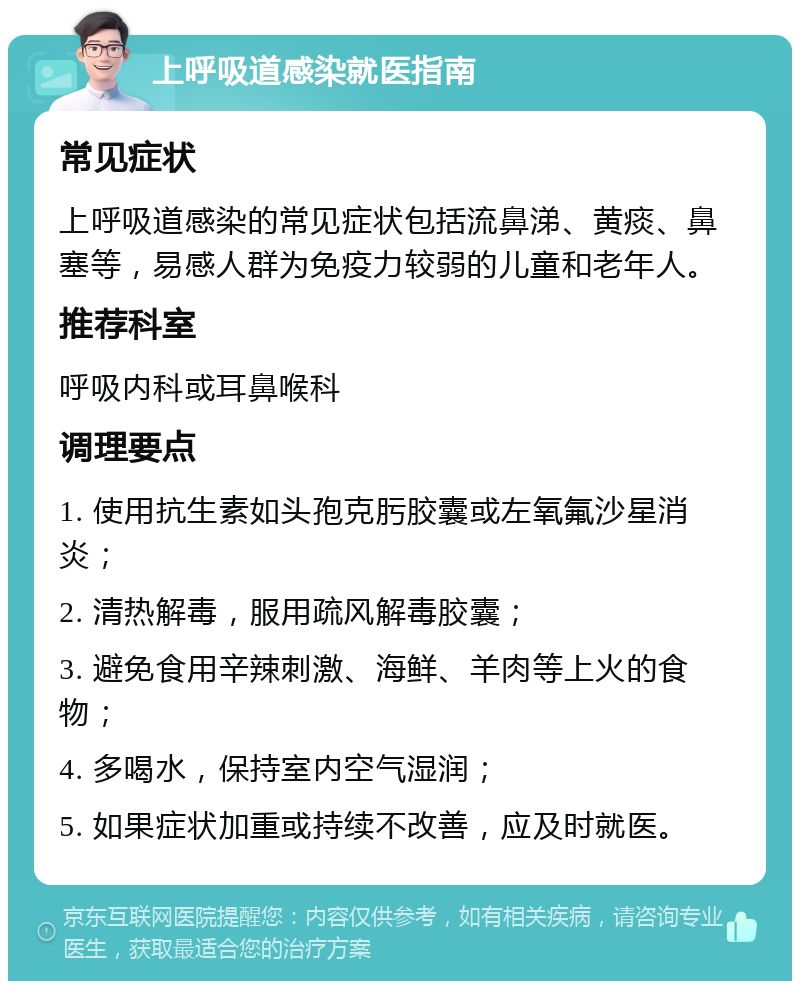 上呼吸道感染就医指南 常见症状 上呼吸道感染的常见症状包括流鼻涕、黄痰、鼻塞等，易感人群为免疫力较弱的儿童和老年人。 推荐科室 呼吸内科或耳鼻喉科 调理要点 1. 使用抗生素如头孢克肟胶囊或左氧氟沙星消炎； 2. 清热解毒，服用疏风解毒胶囊； 3. 避免食用辛辣刺激、海鲜、羊肉等上火的食物； 4. 多喝水，保持室内空气湿润； 5. 如果症状加重或持续不改善，应及时就医。