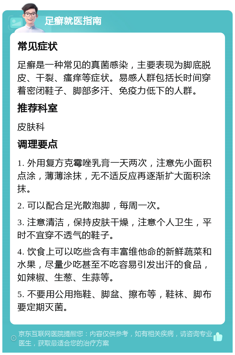 足癣就医指南 常见症状 足癣是一种常见的真菌感染，主要表现为脚底脱皮、干裂、瘙痒等症状。易感人群包括长时间穿着密闭鞋子、脚部多汗、免疫力低下的人群。 推荐科室 皮肤科 调理要点 1. 外用复方克霉唑乳膏一天两次，注意先小面积点涂，薄薄涂抹，无不适反应再逐渐扩大面积涂抹。 2. 可以配合足光散泡脚，每周一次。 3. 注意清洁，保持皮肤干燥，注意个人卫生，平时不宜穿不透气的鞋子。 4. 饮食上可以吃些含有丰富维他命的新鲜蔬菜和水果，尽量少吃甚至不吃容易引发出汗的食品，如辣椒、生葱、生蒜等。 5. 不要用公用拖鞋、脚盆、擦布等，鞋袜、脚布要定期灭菌。