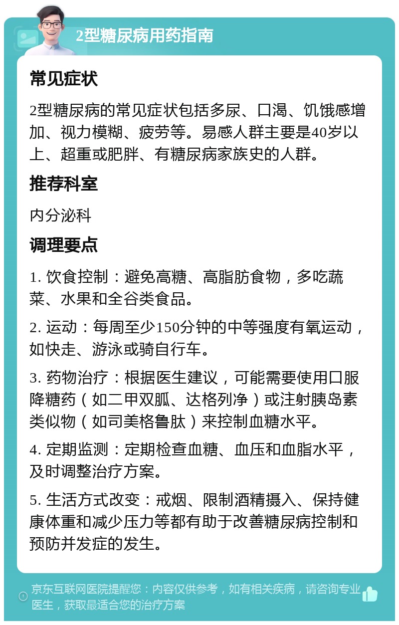 2型糖尿病用药指南 常见症状 2型糖尿病的常见症状包括多尿、口渴、饥饿感增加、视力模糊、疲劳等。易感人群主要是40岁以上、超重或肥胖、有糖尿病家族史的人群。 推荐科室 内分泌科 调理要点 1. 饮食控制：避免高糖、高脂肪食物，多吃蔬菜、水果和全谷类食品。 2. 运动：每周至少150分钟的中等强度有氧运动，如快走、游泳或骑自行车。 3. 药物治疗：根据医生建议，可能需要使用口服降糖药（如二甲双胍、达格列净）或注射胰岛素类似物（如司美格鲁肽）来控制血糖水平。 4. 定期监测：定期检查血糖、血压和血脂水平，及时调整治疗方案。 5. 生活方式改变：戒烟、限制酒精摄入、保持健康体重和减少压力等都有助于改善糖尿病控制和预防并发症的发生。