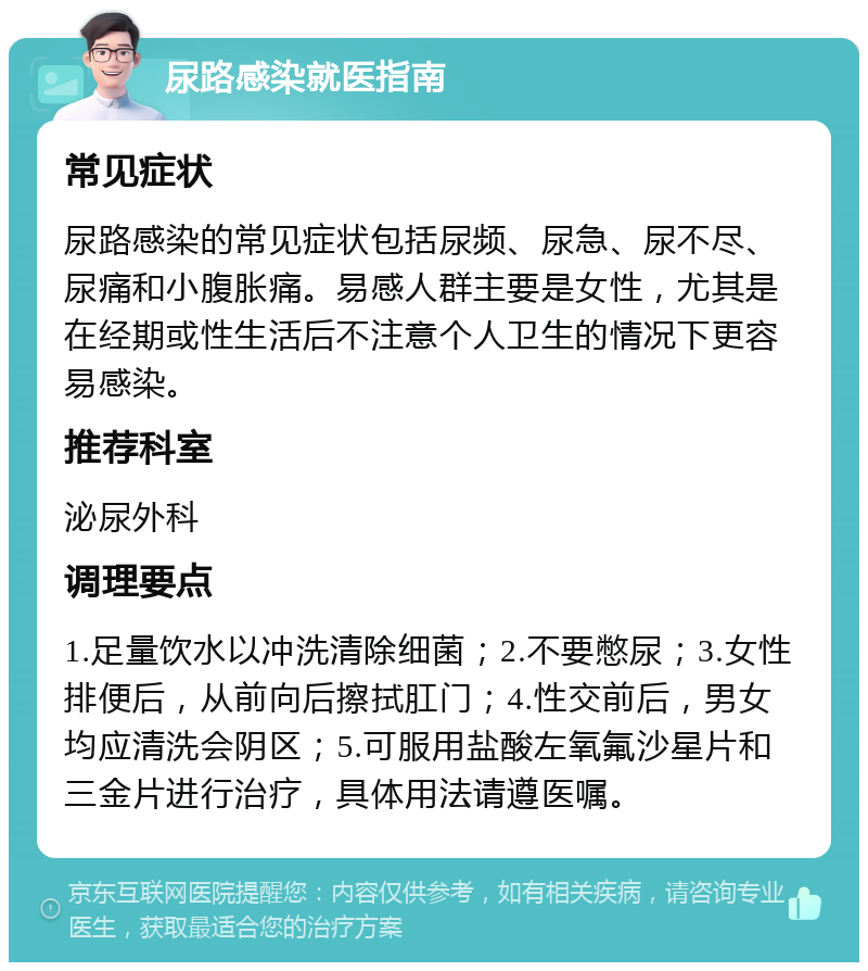 尿路感染就医指南 常见症状 尿路感染的常见症状包括尿频、尿急、尿不尽、尿痛和小腹胀痛。易感人群主要是女性，尤其是在经期或性生活后不注意个人卫生的情况下更容易感染。 推荐科室 泌尿外科 调理要点 1.足量饮水以冲洗清除细菌；2.不要憋尿；3.女性排便后，从前向后擦拭肛门；4.性交前后，男女均应清洗会阴区；5.可服用盐酸左氧氟沙星片和三金片进行治疗，具体用法请遵医嘱。