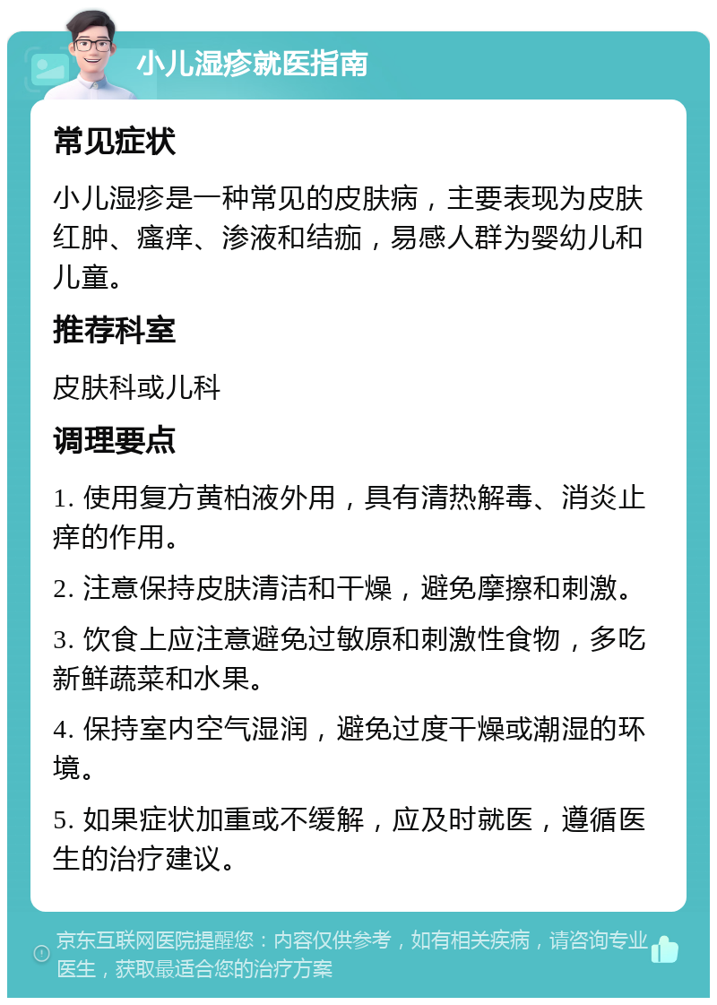 小儿湿疹就医指南 常见症状 小儿湿疹是一种常见的皮肤病，主要表现为皮肤红肿、瘙痒、渗液和结痂，易感人群为婴幼儿和儿童。 推荐科室 皮肤科或儿科 调理要点 1. 使用复方黄柏液外用，具有清热解毒、消炎止痒的作用。 2. 注意保持皮肤清洁和干燥，避免摩擦和刺激。 3. 饮食上应注意避免过敏原和刺激性食物，多吃新鲜蔬菜和水果。 4. 保持室内空气湿润，避免过度干燥或潮湿的环境。 5. 如果症状加重或不缓解，应及时就医，遵循医生的治疗建议。