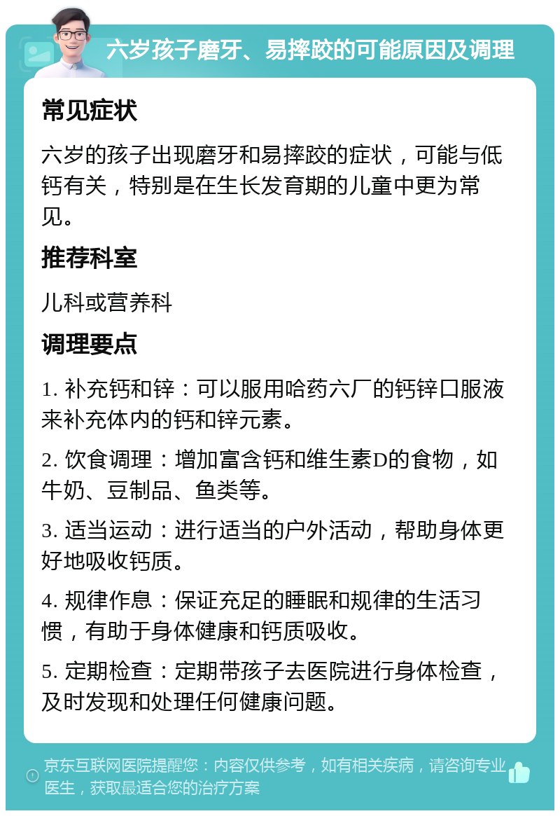 六岁孩子磨牙、易摔跤的可能原因及调理 常见症状 六岁的孩子出现磨牙和易摔跤的症状，可能与低钙有关，特别是在生长发育期的儿童中更为常见。 推荐科室 儿科或营养科 调理要点 1. 补充钙和锌：可以服用哈药六厂的钙锌口服液来补充体内的钙和锌元素。 2. 饮食调理：增加富含钙和维生素D的食物，如牛奶、豆制品、鱼类等。 3. 适当运动：进行适当的户外活动，帮助身体更好地吸收钙质。 4. 规律作息：保证充足的睡眠和规律的生活习惯，有助于身体健康和钙质吸收。 5. 定期检查：定期带孩子去医院进行身体检查，及时发现和处理任何健康问题。