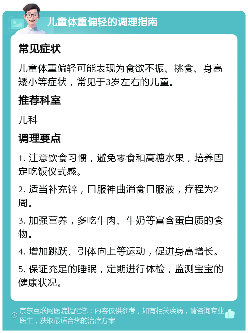 儿童体重偏轻的调理指南 常见症状 儿童体重偏轻可能表现为食欲不振、挑食、身高矮小等症状，常见于3岁左右的儿童。 推荐科室 儿科 调理要点 1. 注意饮食习惯，避免零食和高糖水果，培养固定吃饭仪式感。 2. 适当补充锌，口服神曲消食口服液，疗程为2周。 3. 加强营养，多吃牛肉、牛奶等富含蛋白质的食物。 4. 增加跳跃、引体向上等运动，促进身高增长。 5. 保证充足的睡眠，定期进行体检，监测宝宝的健康状况。