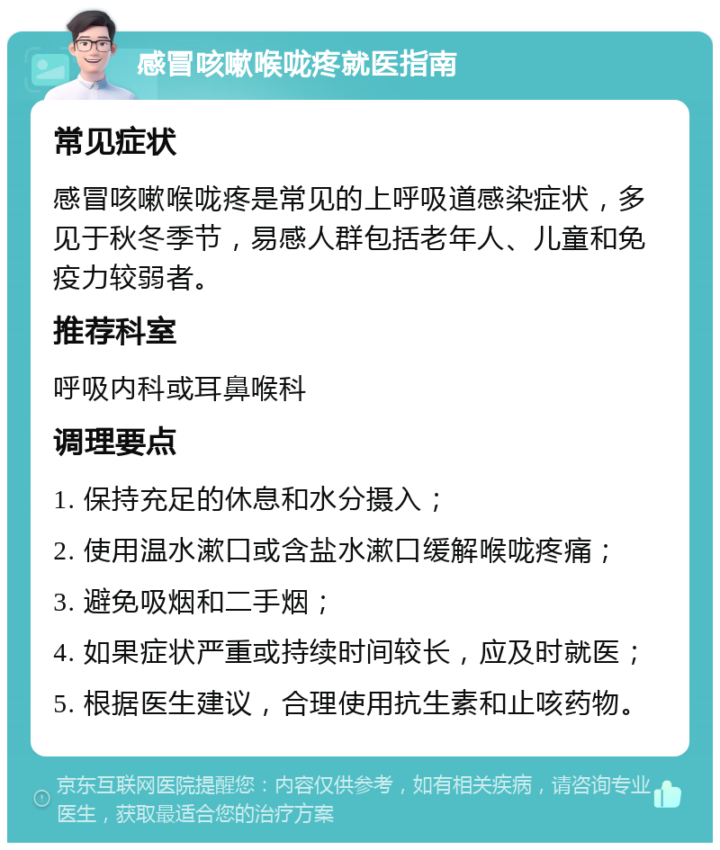 感冒咳嗽喉咙疼就医指南 常见症状 感冒咳嗽喉咙疼是常见的上呼吸道感染症状，多见于秋冬季节，易感人群包括老年人、儿童和免疫力较弱者。 推荐科室 呼吸内科或耳鼻喉科 调理要点 1. 保持充足的休息和水分摄入； 2. 使用温水漱口或含盐水漱口缓解喉咙疼痛； 3. 避免吸烟和二手烟； 4. 如果症状严重或持续时间较长，应及时就医； 5. 根据医生建议，合理使用抗生素和止咳药物。