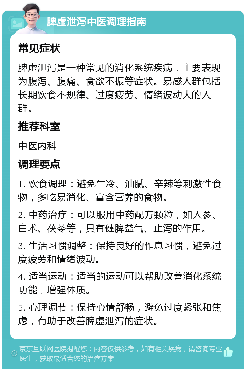 脾虚泄泻中医调理指南 常见症状 脾虚泄泻是一种常见的消化系统疾病，主要表现为腹泻、腹痛、食欲不振等症状。易感人群包括长期饮食不规律、过度疲劳、情绪波动大的人群。 推荐科室 中医内科 调理要点 1. 饮食调理：避免生冷、油腻、辛辣等刺激性食物，多吃易消化、富含营养的食物。 2. 中药治疗：可以服用中药配方颗粒，如人参、白术、茯苓等，具有健脾益气、止泻的作用。 3. 生活习惯调整：保持良好的作息习惯，避免过度疲劳和情绪波动。 4. 适当运动：适当的运动可以帮助改善消化系统功能，增强体质。 5. 心理调节：保持心情舒畅，避免过度紧张和焦虑，有助于改善脾虚泄泻的症状。