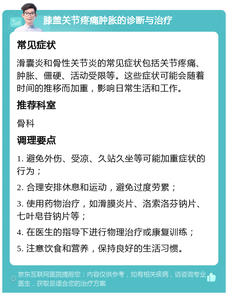 膝盖关节疼痛肿胀的诊断与治疗 常见症状 滑囊炎和骨性关节炎的常见症状包括关节疼痛、肿胀、僵硬、活动受限等。这些症状可能会随着时间的推移而加重，影响日常生活和工作。 推荐科室 骨科 调理要点 1. 避免外伤、受凉、久站久坐等可能加重症状的行为； 2. 合理安排休息和运动，避免过度劳累； 3. 使用药物治疗，如滑膜炎片、洛索洛芬钠片、七叶皂苷钠片等； 4. 在医生的指导下进行物理治疗或康复训练； 5. 注意饮食和营养，保持良好的生活习惯。