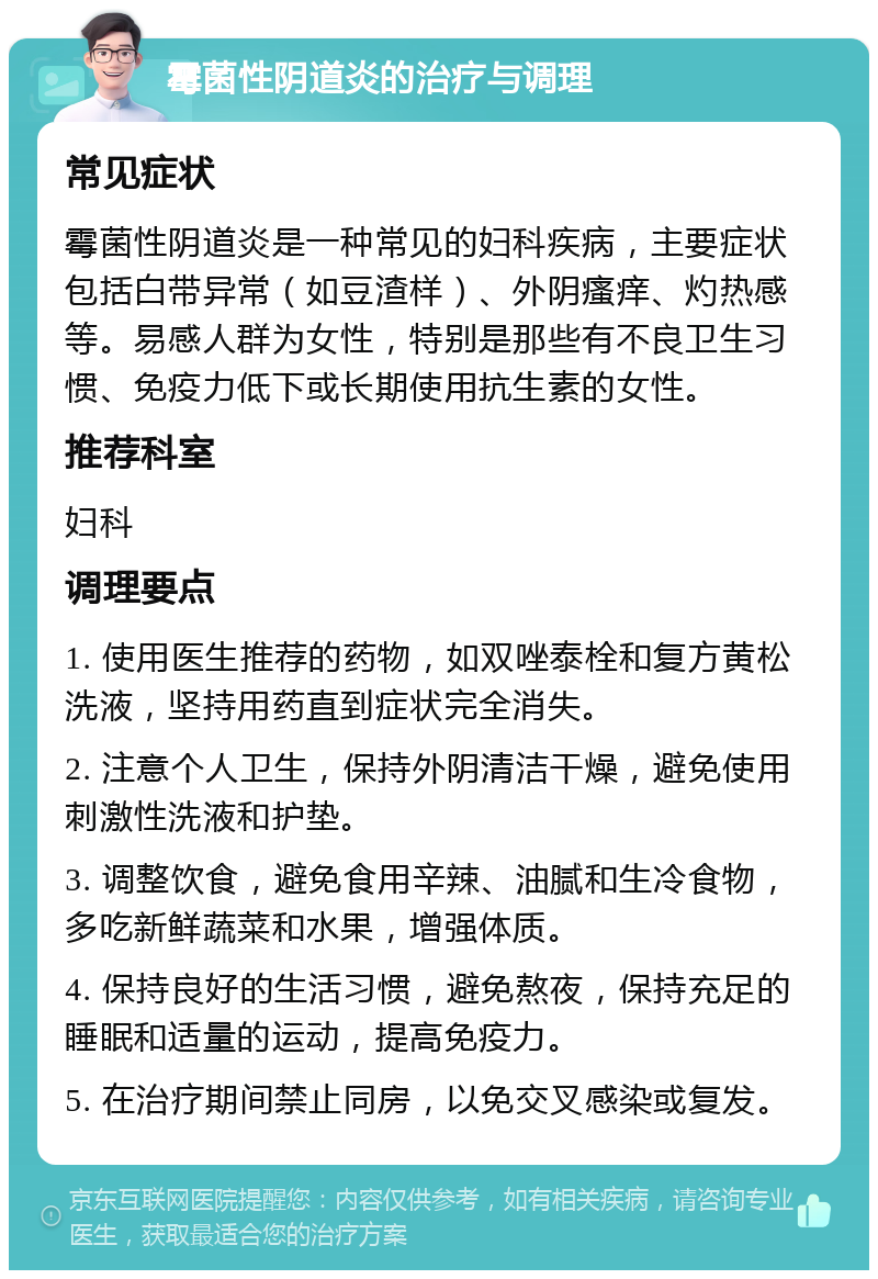 霉菌性阴道炎的治疗与调理 常见症状 霉菌性阴道炎是一种常见的妇科疾病，主要症状包括白带异常（如豆渣样）、外阴瘙痒、灼热感等。易感人群为女性，特别是那些有不良卫生习惯、免疫力低下或长期使用抗生素的女性。 推荐科室 妇科 调理要点 1. 使用医生推荐的药物，如双唑泰栓和复方黄松洗液，坚持用药直到症状完全消失。 2. 注意个人卫生，保持外阴清洁干燥，避免使用刺激性洗液和护垫。 3. 调整饮食，避免食用辛辣、油腻和生冷食物，多吃新鲜蔬菜和水果，增强体质。 4. 保持良好的生活习惯，避免熬夜，保持充足的睡眠和适量的运动，提高免疫力。 5. 在治疗期间禁止同房，以免交叉感染或复发。