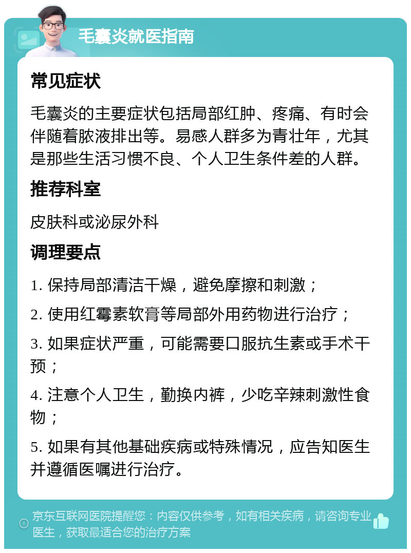 毛囊炎就医指南 常见症状 毛囊炎的主要症状包括局部红肿、疼痛、有时会伴随着脓液排出等。易感人群多为青壮年，尤其是那些生活习惯不良、个人卫生条件差的人群。 推荐科室 皮肤科或泌尿外科 调理要点 1. 保持局部清洁干燥，避免摩擦和刺激； 2. 使用红霉素软膏等局部外用药物进行治疗； 3. 如果症状严重，可能需要口服抗生素或手术干预； 4. 注意个人卫生，勤换内裤，少吃辛辣刺激性食物； 5. 如果有其他基础疾病或特殊情况，应告知医生并遵循医嘱进行治疗。