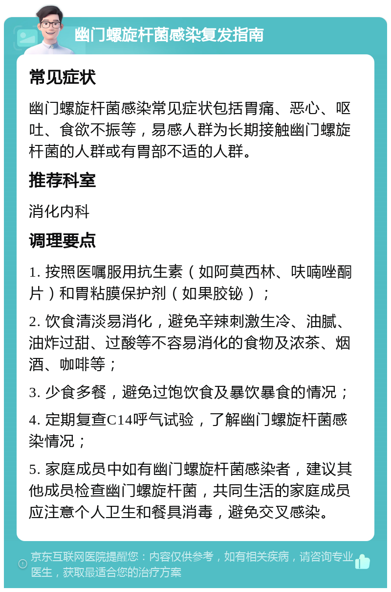 幽门螺旋杆菌感染复发指南 常见症状 幽门螺旋杆菌感染常见症状包括胃痛、恶心、呕吐、食欲不振等，易感人群为长期接触幽门螺旋杆菌的人群或有胃部不适的人群。 推荐科室 消化内科 调理要点 1. 按照医嘱服用抗生素（如阿莫西林、呋喃唑酮片）和胃粘膜保护剂（如果胶铋）； 2. 饮食清淡易消化，避免辛辣刺激生冷、油腻、油炸过甜、过酸等不容易消化的食物及浓茶、烟酒、咖啡等； 3. 少食多餐，避免过饱饮食及暴饮暴食的情况； 4. 定期复查C14呼气试验，了解幽门螺旋杆菌感染情况； 5. 家庭成员中如有幽门螺旋杆菌感染者，建议其他成员检查幽门螺旋杆菌，共同生活的家庭成员应注意个人卫生和餐具消毒，避免交叉感染。