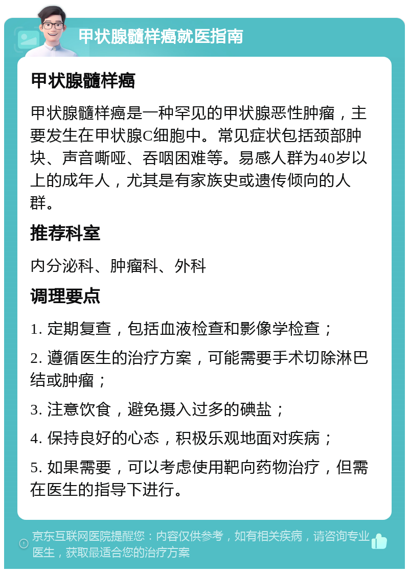 甲状腺髓样癌就医指南 甲状腺髓样癌 甲状腺髓样癌是一种罕见的甲状腺恶性肿瘤，主要发生在甲状腺C细胞中。常见症状包括颈部肿块、声音嘶哑、吞咽困难等。易感人群为40岁以上的成年人，尤其是有家族史或遗传倾向的人群。 推荐科室 内分泌科、肿瘤科、外科 调理要点 1. 定期复查，包括血液检查和影像学检查； 2. 遵循医生的治疗方案，可能需要手术切除淋巴结或肿瘤； 3. 注意饮食，避免摄入过多的碘盐； 4. 保持良好的心态，积极乐观地面对疾病； 5. 如果需要，可以考虑使用靶向药物治疗，但需在医生的指导下进行。