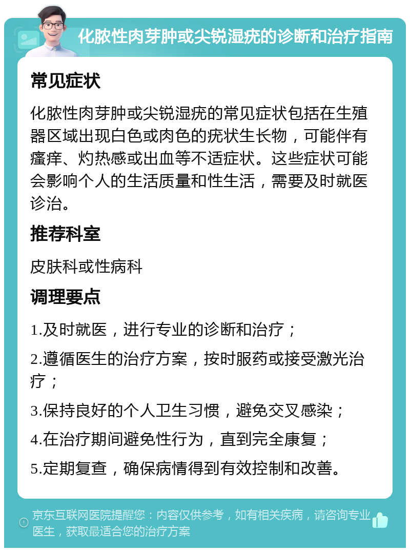 化脓性肉芽肿或尖锐湿疣的诊断和治疗指南 常见症状 化脓性肉芽肿或尖锐湿疣的常见症状包括在生殖器区域出现白色或肉色的疣状生长物，可能伴有瘙痒、灼热感或出血等不适症状。这些症状可能会影响个人的生活质量和性生活，需要及时就医诊治。 推荐科室 皮肤科或性病科 调理要点 1.及时就医，进行专业的诊断和治疗； 2.遵循医生的治疗方案，按时服药或接受激光治疗； 3.保持良好的个人卫生习惯，避免交叉感染； 4.在治疗期间避免性行为，直到完全康复； 5.定期复查，确保病情得到有效控制和改善。