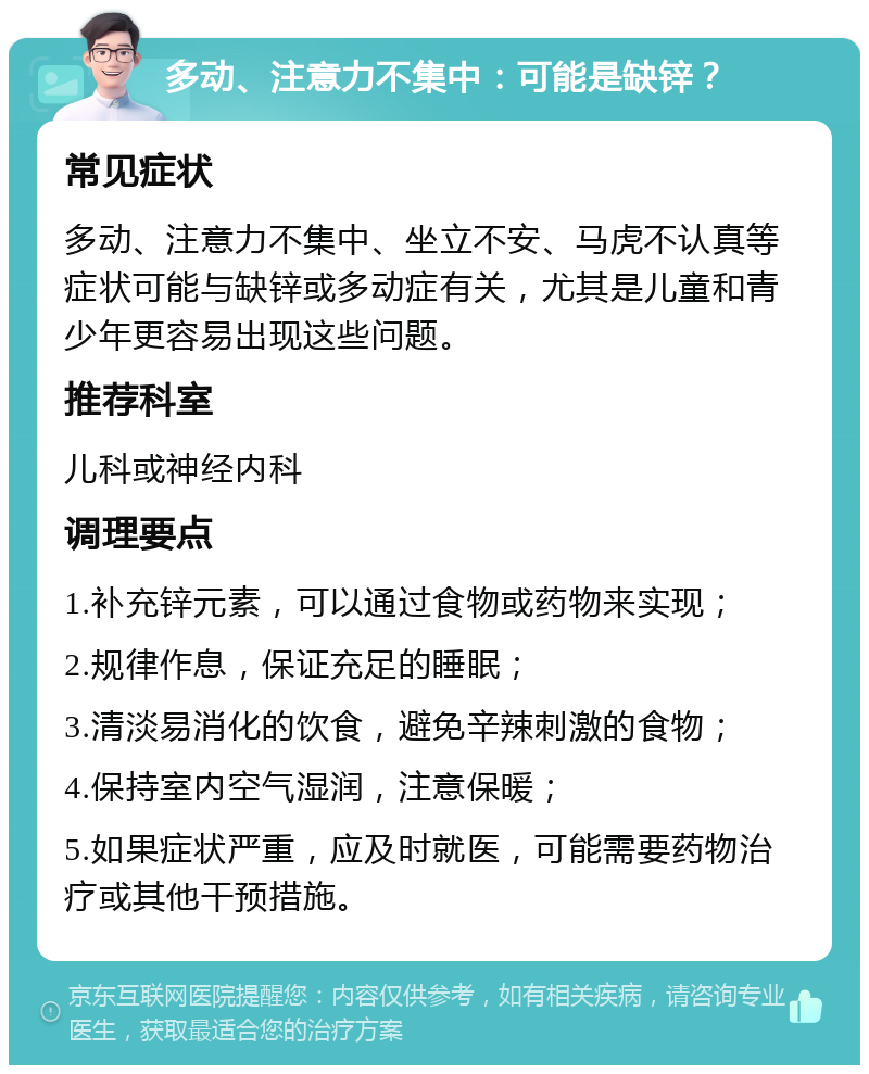 多动、注意力不集中：可能是缺锌？ 常见症状 多动、注意力不集中、坐立不安、马虎不认真等症状可能与缺锌或多动症有关，尤其是儿童和青少年更容易出现这些问题。 推荐科室 儿科或神经内科 调理要点 1.补充锌元素，可以通过食物或药物来实现； 2.规律作息，保证充足的睡眠； 3.清淡易消化的饮食，避免辛辣刺激的食物； 4.保持室内空气湿润，注意保暖； 5.如果症状严重，应及时就医，可能需要药物治疗或其他干预措施。