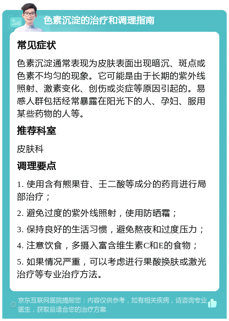 色素沉淀的治疗和调理指南 常见症状 色素沉淀通常表现为皮肤表面出现暗沉、斑点或色素不均匀的现象。它可能是由于长期的紫外线照射、激素变化、创伤或炎症等原因引起的。易感人群包括经常暴露在阳光下的人、孕妇、服用某些药物的人等。 推荐科室 皮肤科 调理要点 1. 使用含有熊果苷、壬二酸等成分的药膏进行局部治疗； 2. 避免过度的紫外线照射，使用防晒霜； 3. 保持良好的生活习惯，避免熬夜和过度压力； 4. 注意饮食，多摄入富含维生素C和E的食物； 5. 如果情况严重，可以考虑进行果酸换肤或激光治疗等专业治疗方法。