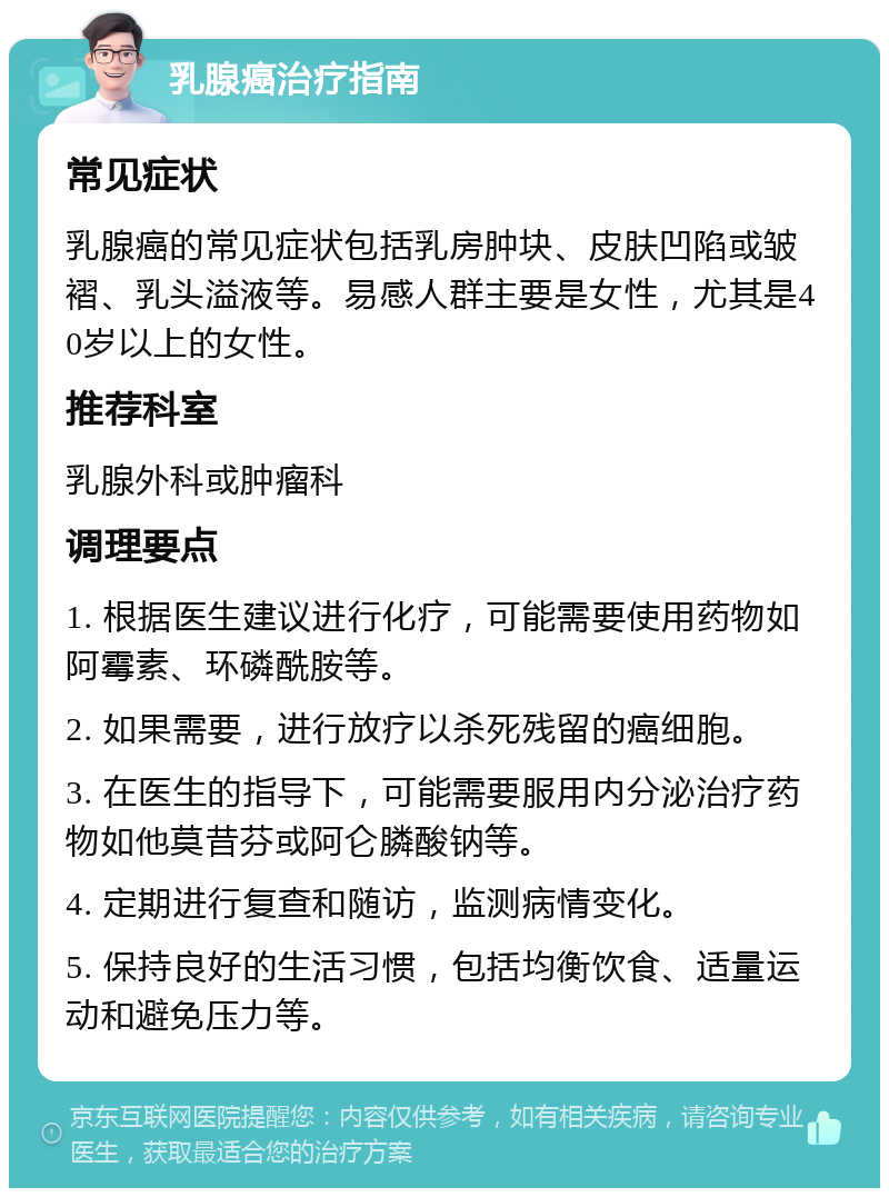 乳腺癌治疗指南 常见症状 乳腺癌的常见症状包括乳房肿块、皮肤凹陷或皱褶、乳头溢液等。易感人群主要是女性，尤其是40岁以上的女性。 推荐科室 乳腺外科或肿瘤科 调理要点 1. 根据医生建议进行化疗，可能需要使用药物如阿霉素、环磷酰胺等。 2. 如果需要，进行放疗以杀死残留的癌细胞。 3. 在医生的指导下，可能需要服用内分泌治疗药物如他莫昔芬或阿仑膦酸钠等。 4. 定期进行复查和随访，监测病情变化。 5. 保持良好的生活习惯，包括均衡饮食、适量运动和避免压力等。