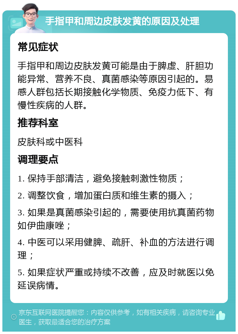 手指甲和周边皮肤发黄的原因及处理 常见症状 手指甲和周边皮肤发黄可能是由于脾虚、肝胆功能异常、营养不良、真菌感染等原因引起的。易感人群包括长期接触化学物质、免疫力低下、有慢性疾病的人群。 推荐科室 皮肤科或中医科 调理要点 1. 保持手部清洁，避免接触刺激性物质； 2. 调整饮食，增加蛋白质和维生素的摄入； 3. 如果是真菌感染引起的，需要使用抗真菌药物如伊曲康唑； 4. 中医可以采用健脾、疏肝、补血的方法进行调理； 5. 如果症状严重或持续不改善，应及时就医以免延误病情。