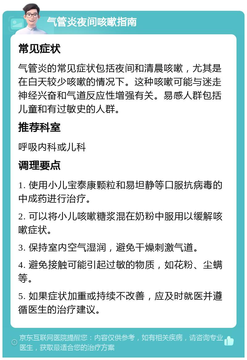 气管炎夜间咳嗽指南 常见症状 气管炎的常见症状包括夜间和清晨咳嗽，尤其是在白天较少咳嗽的情况下。这种咳嗽可能与迷走神经兴奋和气道反应性增强有关。易感人群包括儿童和有过敏史的人群。 推荐科室 呼吸内科或儿科 调理要点 1. 使用小儿宝泰康颗粒和易坦静等口服抗病毒的中成药进行治疗。 2. 可以将小儿咳嗽糖浆混在奶粉中服用以缓解咳嗽症状。 3. 保持室内空气湿润，避免干燥刺激气道。 4. 避免接触可能引起过敏的物质，如花粉、尘螨等。 5. 如果症状加重或持续不改善，应及时就医并遵循医生的治疗建议。