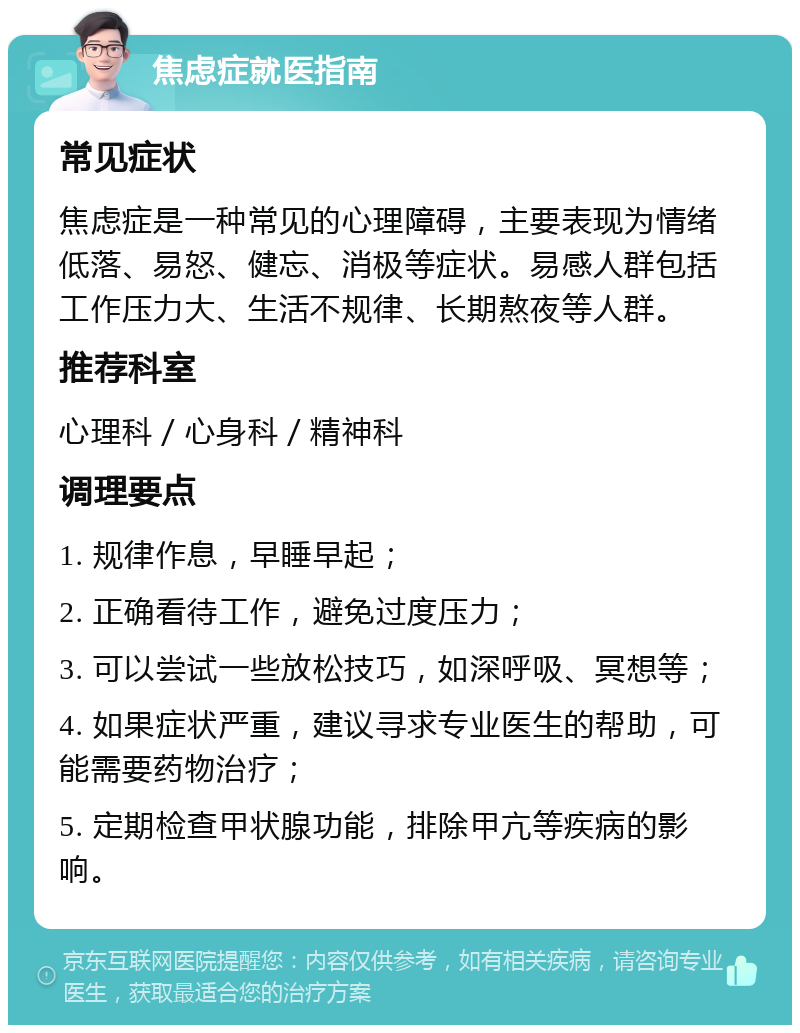 焦虑症就医指南 常见症状 焦虑症是一种常见的心理障碍，主要表现为情绪低落、易怒、健忘、消极等症状。易感人群包括工作压力大、生活不规律、长期熬夜等人群。 推荐科室 心理科／心身科／精神科 调理要点 1. 规律作息，早睡早起； 2. 正确看待工作，避免过度压力； 3. 可以尝试一些放松技巧，如深呼吸、冥想等； 4. 如果症状严重，建议寻求专业医生的帮助，可能需要药物治疗； 5. 定期检查甲状腺功能，排除甲亢等疾病的影响。