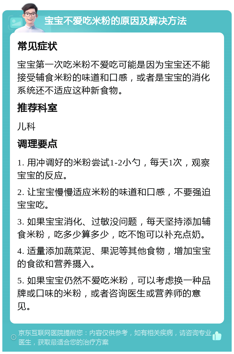 宝宝不爱吃米粉的原因及解决方法 常见症状 宝宝第一次吃米粉不爱吃可能是因为宝宝还不能接受辅食米粉的味道和口感，或者是宝宝的消化系统还不适应这种新食物。 推荐科室 儿科 调理要点 1. 用冲调好的米粉尝试1-2小勺，每天1次，观察宝宝的反应。 2. 让宝宝慢慢适应米粉的味道和口感，不要强迫宝宝吃。 3. 如果宝宝消化、过敏没问题，每天坚持添加辅食米粉，吃多少算多少，吃不饱可以补充点奶。 4. 适量添加蔬菜泥、果泥等其他食物，增加宝宝的食欲和营养摄入。 5. 如果宝宝仍然不爱吃米粉，可以考虑换一种品牌或口味的米粉，或者咨询医生或营养师的意见。