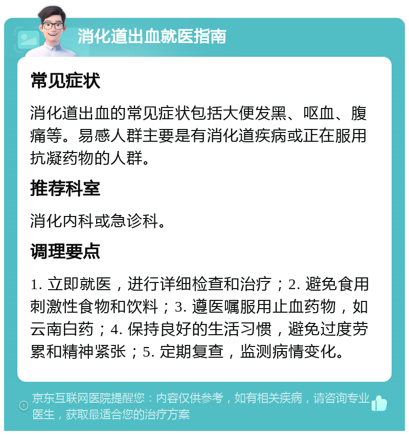 消化道出血就医指南 常见症状 消化道出血的常见症状包括大便发黑、呕血、腹痛等。易感人群主要是有消化道疾病或正在服用抗凝药物的人群。 推荐科室 消化内科或急诊科。 调理要点 1. 立即就医，进行详细检查和治疗；2. 避免食用刺激性食物和饮料；3. 遵医嘱服用止血药物，如云南白药；4. 保持良好的生活习惯，避免过度劳累和精神紧张；5. 定期复查，监测病情变化。