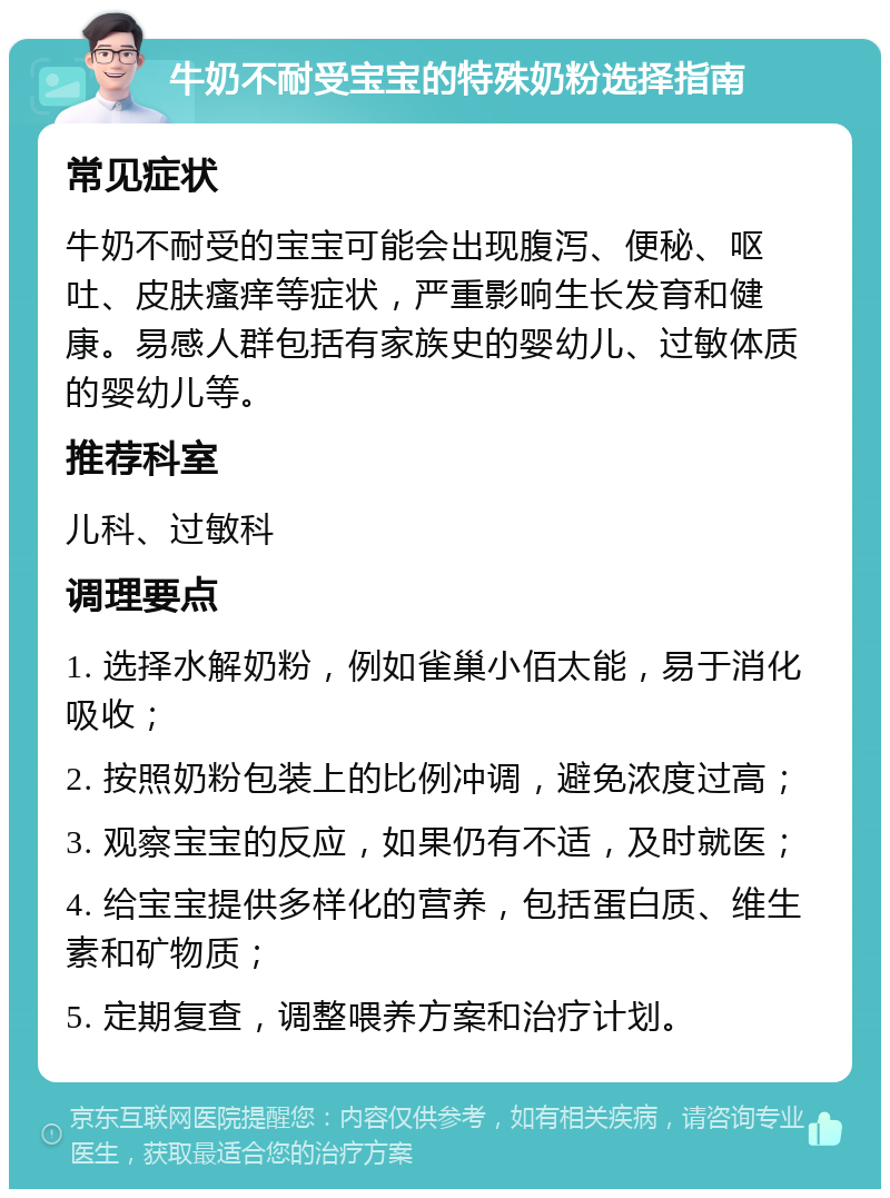 牛奶不耐受宝宝的特殊奶粉选择指南 常见症状 牛奶不耐受的宝宝可能会出现腹泻、便秘、呕吐、皮肤瘙痒等症状，严重影响生长发育和健康。易感人群包括有家族史的婴幼儿、过敏体质的婴幼儿等。 推荐科室 儿科、过敏科 调理要点 1. 选择水解奶粉，例如雀巢小佰太能，易于消化吸收； 2. 按照奶粉包装上的比例冲调，避免浓度过高； 3. 观察宝宝的反应，如果仍有不适，及时就医； 4. 给宝宝提供多样化的营养，包括蛋白质、维生素和矿物质； 5. 定期复查，调整喂养方案和治疗计划。