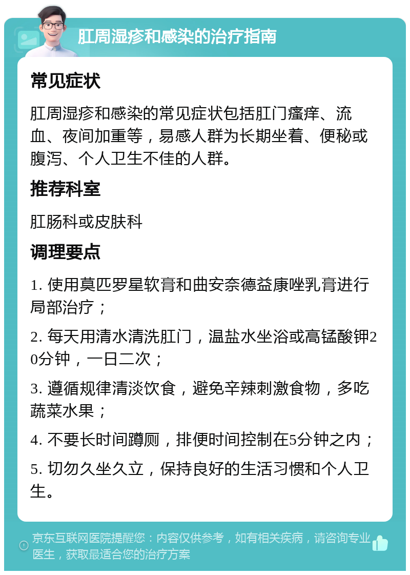 肛周湿疹和感染的治疗指南 常见症状 肛周湿疹和感染的常见症状包括肛门瘙痒、流血、夜间加重等，易感人群为长期坐着、便秘或腹泻、个人卫生不佳的人群。 推荐科室 肛肠科或皮肤科 调理要点 1. 使用莫匹罗星软膏和曲安奈德益康唑乳膏进行局部治疗； 2. 每天用清水清洗肛门，温盐水坐浴或高锰酸钾20分钟，一日二次； 3. 遵循规律清淡饮食，避免辛辣刺激食物，多吃蔬菜水果； 4. 不要长时间蹲厕，排便时间控制在5分钟之内； 5. 切勿久坐久立，保持良好的生活习惯和个人卫生。