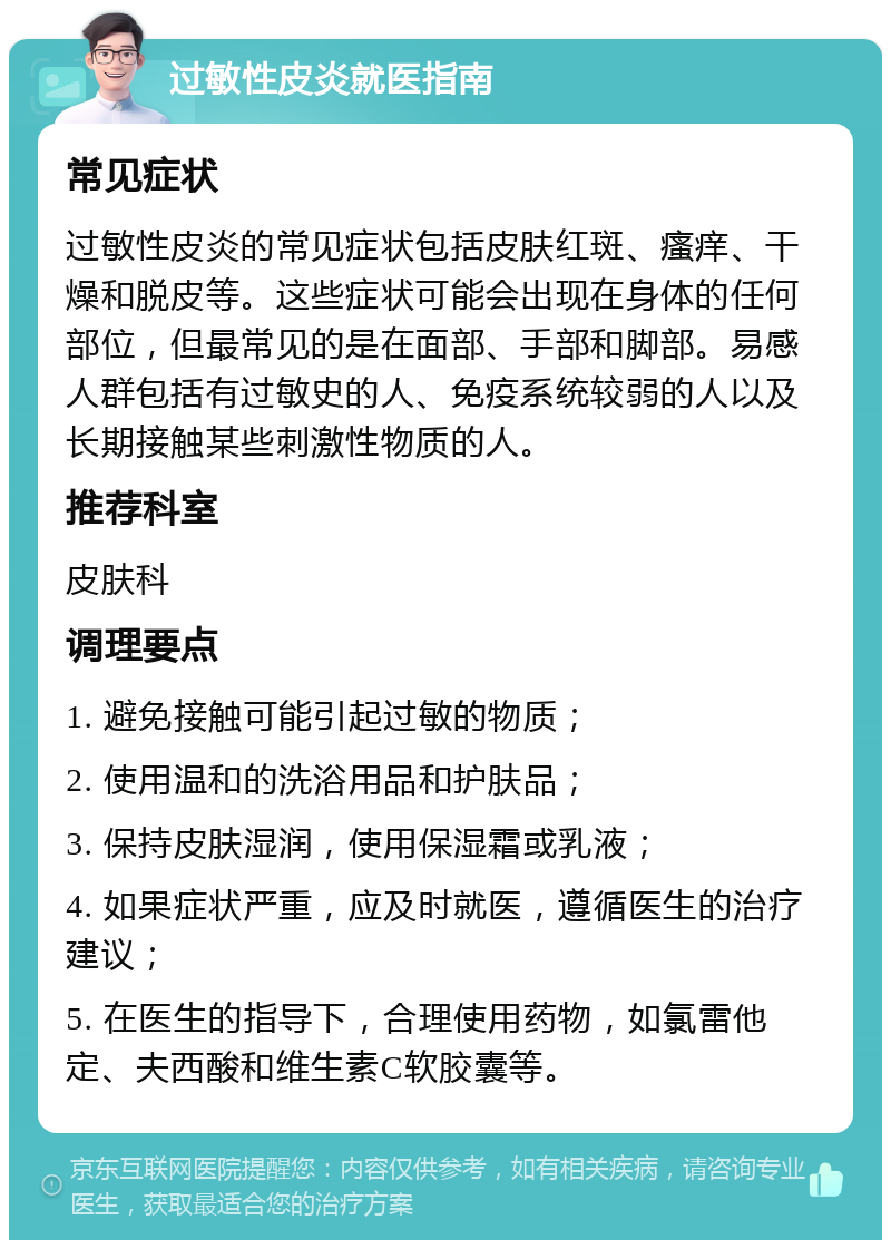 过敏性皮炎就医指南 常见症状 过敏性皮炎的常见症状包括皮肤红斑、瘙痒、干燥和脱皮等。这些症状可能会出现在身体的任何部位，但最常见的是在面部、手部和脚部。易感人群包括有过敏史的人、免疫系统较弱的人以及长期接触某些刺激性物质的人。 推荐科室 皮肤科 调理要点 1. 避免接触可能引起过敏的物质； 2. 使用温和的洗浴用品和护肤品； 3. 保持皮肤湿润，使用保湿霜或乳液； 4. 如果症状严重，应及时就医，遵循医生的治疗建议； 5. 在医生的指导下，合理使用药物，如氯雷他定、夫西酸和维生素C软胶囊等。