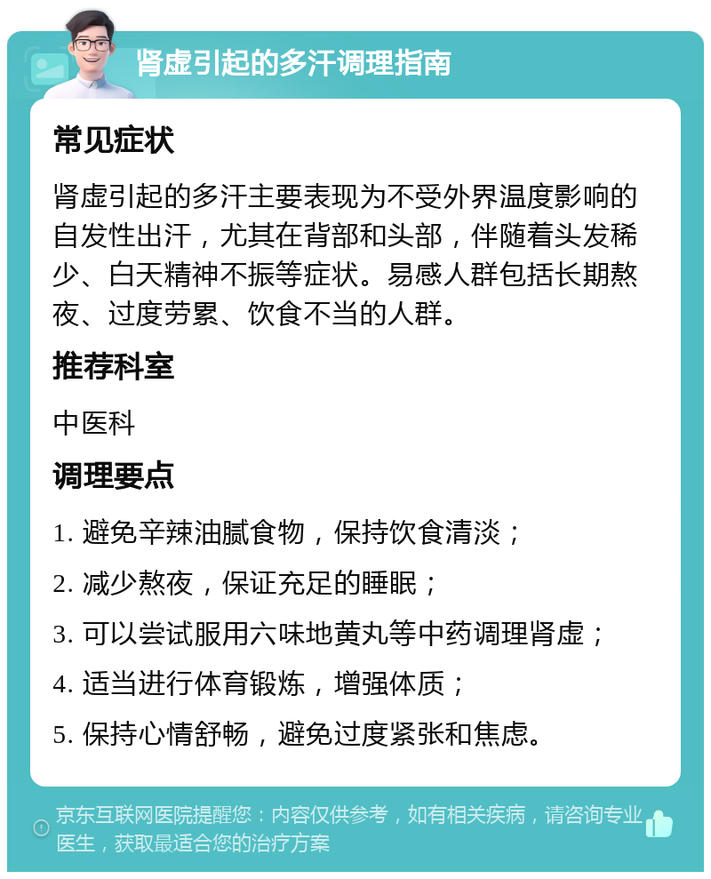 肾虚引起的多汗调理指南 常见症状 肾虚引起的多汗主要表现为不受外界温度影响的自发性出汗，尤其在背部和头部，伴随着头发稀少、白天精神不振等症状。易感人群包括长期熬夜、过度劳累、饮食不当的人群。 推荐科室 中医科 调理要点 1. 避免辛辣油腻食物，保持饮食清淡； 2. 减少熬夜，保证充足的睡眠； 3. 可以尝试服用六味地黄丸等中药调理肾虚； 4. 适当进行体育锻炼，增强体质； 5. 保持心情舒畅，避免过度紧张和焦虑。