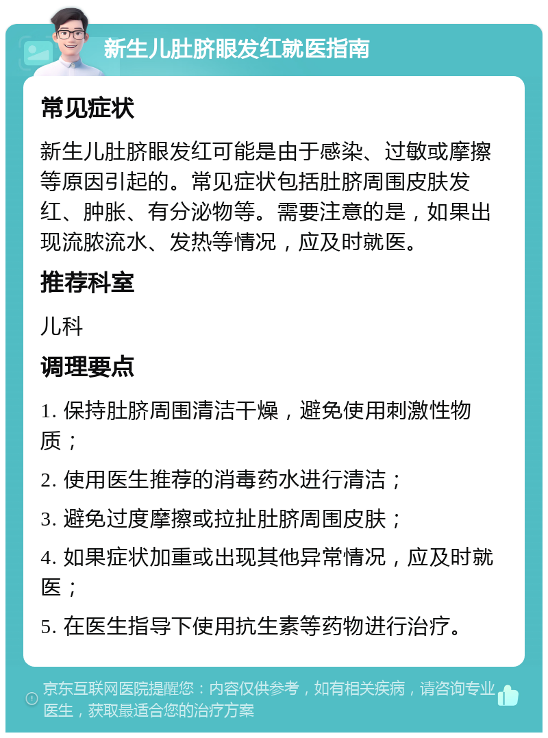 新生儿肚脐眼发红就医指南 常见症状 新生儿肚脐眼发红可能是由于感染、过敏或摩擦等原因引起的。常见症状包括肚脐周围皮肤发红、肿胀、有分泌物等。需要注意的是，如果出现流脓流水、发热等情况，应及时就医。 推荐科室 儿科 调理要点 1. 保持肚脐周围清洁干燥，避免使用刺激性物质； 2. 使用医生推荐的消毒药水进行清洁； 3. 避免过度摩擦或拉扯肚脐周围皮肤； 4. 如果症状加重或出现其他异常情况，应及时就医； 5. 在医生指导下使用抗生素等药物进行治疗。