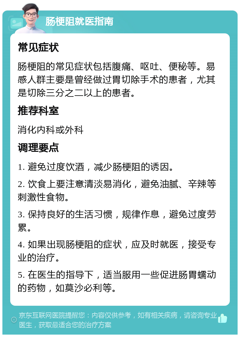 肠梗阻就医指南 常见症状 肠梗阻的常见症状包括腹痛、呕吐、便秘等。易感人群主要是曾经做过胃切除手术的患者，尤其是切除三分之二以上的患者。 推荐科室 消化内科或外科 调理要点 1. 避免过度饮酒，减少肠梗阻的诱因。 2. 饮食上要注意清淡易消化，避免油腻、辛辣等刺激性食物。 3. 保持良好的生活习惯，规律作息，避免过度劳累。 4. 如果出现肠梗阻的症状，应及时就医，接受专业的治疗。 5. 在医生的指导下，适当服用一些促进肠胃蠕动的药物，如莫沙必利等。