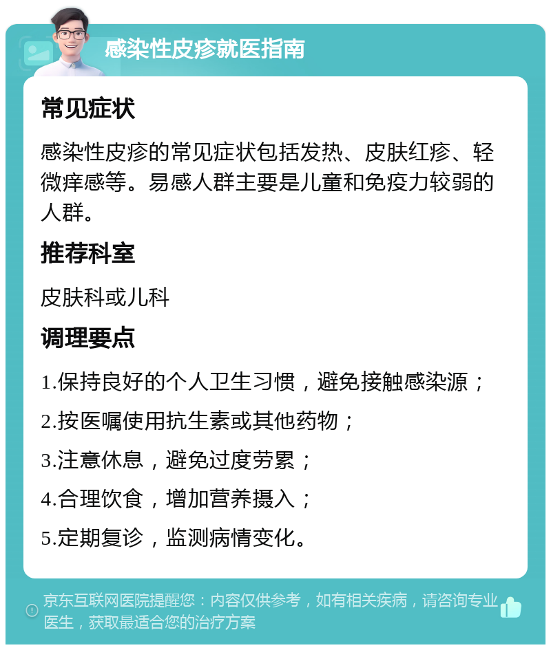 感染性皮疹就医指南 常见症状 感染性皮疹的常见症状包括发热、皮肤红疹、轻微痒感等。易感人群主要是儿童和免疫力较弱的人群。 推荐科室 皮肤科或儿科 调理要点 1.保持良好的个人卫生习惯，避免接触感染源； 2.按医嘱使用抗生素或其他药物； 3.注意休息，避免过度劳累； 4.合理饮食，增加营养摄入； 5.定期复诊，监测病情变化。