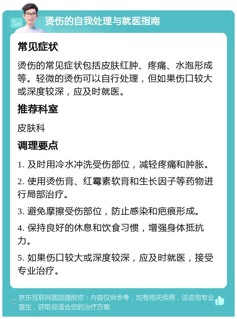 烫伤的自我处理与就医指南 常见症状 烫伤的常见症状包括皮肤红肿、疼痛、水泡形成等。轻微的烫伤可以自行处理，但如果伤口较大或深度较深，应及时就医。 推荐科室 皮肤科 调理要点 1. 及时用冷水冲洗受伤部位，减轻疼痛和肿胀。 2. 使用烫伤膏、红霉素软膏和生长因子等药物进行局部治疗。 3. 避免摩擦受伤部位，防止感染和疤痕形成。 4. 保持良好的休息和饮食习惯，增强身体抵抗力。 5. 如果伤口较大或深度较深，应及时就医，接受专业治疗。