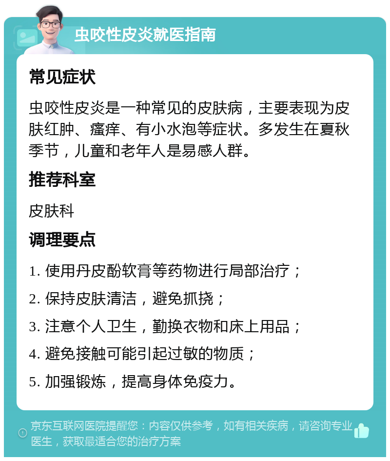 虫咬性皮炎就医指南 常见症状 虫咬性皮炎是一种常见的皮肤病，主要表现为皮肤红肿、瘙痒、有小水泡等症状。多发生在夏秋季节，儿童和老年人是易感人群。 推荐科室 皮肤科 调理要点 1. 使用丹皮酚软膏等药物进行局部治疗； 2. 保持皮肤清洁，避免抓挠； 3. 注意个人卫生，勤换衣物和床上用品； 4. 避免接触可能引起过敏的物质； 5. 加强锻炼，提高身体免疫力。