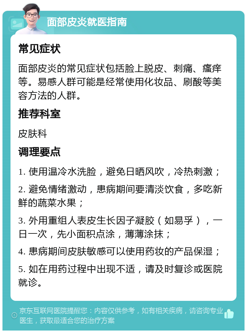 面部皮炎就医指南 常见症状 面部皮炎的常见症状包括脸上脱皮、刺痛、瘙痒等。易感人群可能是经常使用化妆品、刷酸等美容方法的人群。 推荐科室 皮肤科 调理要点 1. 使用温冷水洗脸，避免日晒风吹，冷热刺激； 2. 避免情绪激动，患病期间要清淡饮食，多吃新鲜的蔬菜水果； 3. 外用重组人表皮生长因子凝胶（如易孚），一日一次，先小面积点涂，薄薄涂抹； 4. 患病期间皮肤敏感可以使用药妆的产品保湿； 5. 如在用药过程中出现不适，请及时复诊或医院就诊。