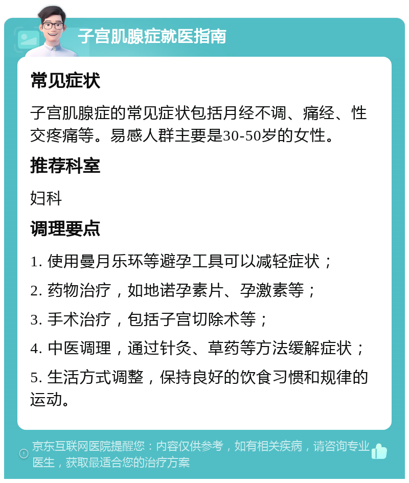 子宫肌腺症就医指南 常见症状 子宫肌腺症的常见症状包括月经不调、痛经、性交疼痛等。易感人群主要是30-50岁的女性。 推荐科室 妇科 调理要点 1. 使用曼月乐环等避孕工具可以减轻症状； 2. 药物治疗，如地诺孕素片、孕激素等； 3. 手术治疗，包括子宫切除术等； 4. 中医调理，通过针灸、草药等方法缓解症状； 5. 生活方式调整，保持良好的饮食习惯和规律的运动。